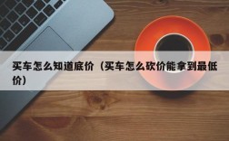 买车怎么知道底价（买车怎么砍价能拿到最低价）