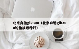 北京奔驰glk300（北京奔驰glk300轮胎换哪种好）