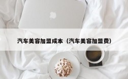 汽车美容加盟成本（汽车美容加盟费）