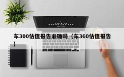 车300估值报告准确吗（车360估值报告）