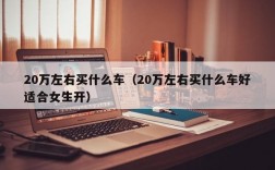 20万左右买什么车（20万左右买什么车好适合女生开）