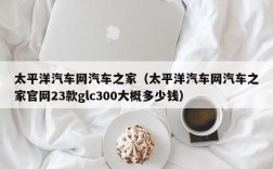 太平洋汽车网汽车之家（太平洋汽车网汽车之家官网23款glc300大概多少钱）