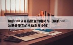 续航600公里最便宜的电动车（续航600公里最便宜的电动车多少钱）