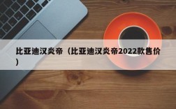 比亚迪汉炎帝（比亚迪汉炎帝2022款售价）