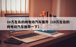 10万左右的纯电动汽车推荐（10万左右的纯电动汽车推荐一下）