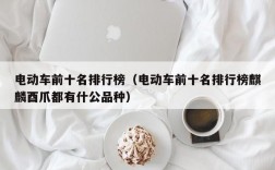 电动车前十名排行榜（电动车前十名排行榜麒麟酉爪都有什公品种）