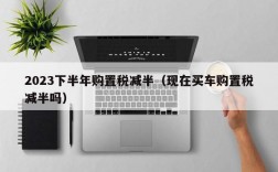 2023下半年购置税减半（现在买车购置税减半吗）