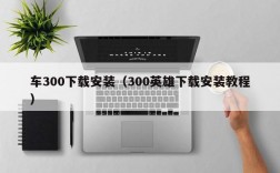 车300下载安装（300英雄下载安装教程）