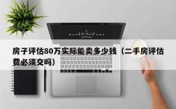 房子评估80万实际能卖多少钱（二手房评估费必须交吗）