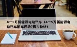 4一5万新能源电动汽车（4一5万新能源电动汽车旧车回收?再古价格）