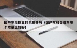 国产车后期真的毛病多吗（国产车和合资车哪个质量比较好）