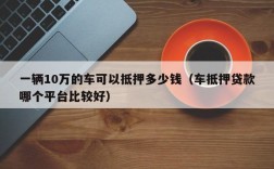 一辆10万的车可以抵押多少钱（车抵押贷款哪个平台比较好）