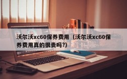 沃尔沃xc60保养费用（沃尔沃xc60保养费用真的很贵吗?）