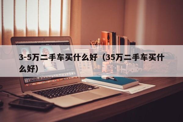 3-5万二手车买什么好（35万二手车买什么好）-图1