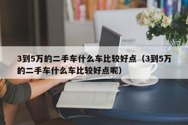 3到5万的二手车什么车比较好点（3到5万的二手车什么车比较好点呢）-图1