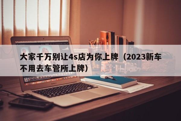 大家千万别让4s店为你上牌（2023新车不用去车管所上牌）-图1