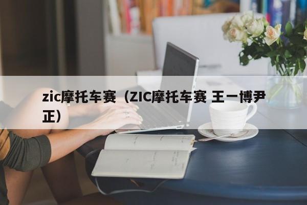 zic摩托车赛（ZIC摩托车赛 王一博尹正）-图1