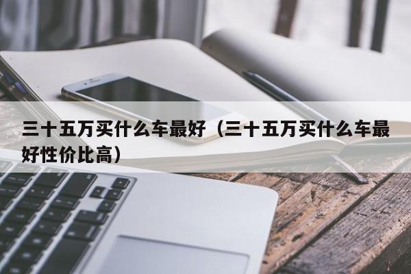 三十五万买什么车最好（三十五万买什么车最好性价比高）-图1