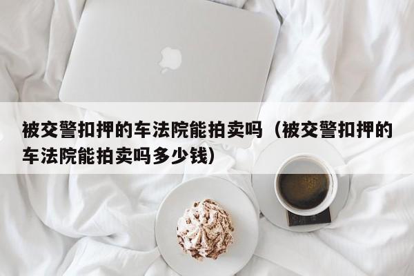 被交警扣押的车法院能拍卖吗（被交警扣押的车法院能拍卖吗多少钱）-图1