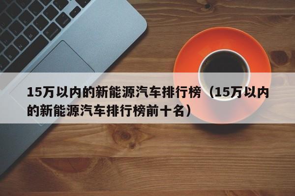 15万以内的新能源汽车排行榜（15万以内的新能源汽车排行榜前十名）-图1