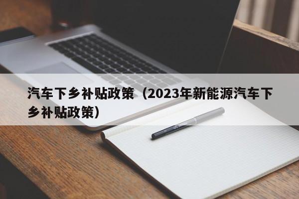 汽车下乡补贴政策（2023年新能源汽车下乡补贴政策）-图1