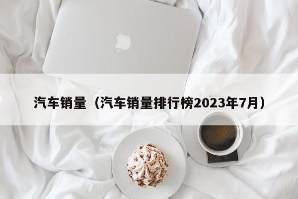 汽车销量（汽车销量排行榜2023年7月）-图1