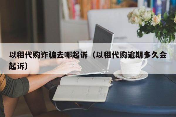 以租代购诈骗去哪起诉（以租代购逾期多久会起诉）-图1