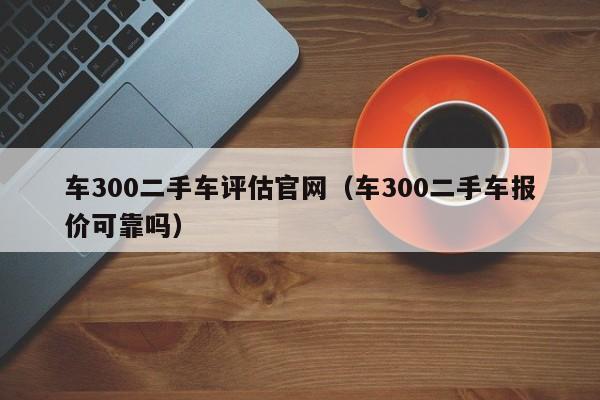 车300二手车评估官网（车300二手车报价可靠吗）-图1