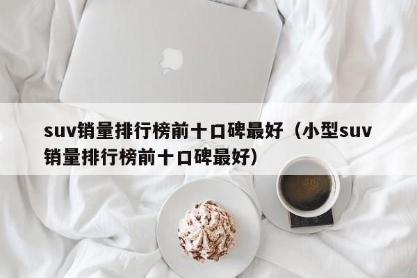 suv销量排行榜前十口碑最好（小型suv销量排行榜前十口碑最好）-图1