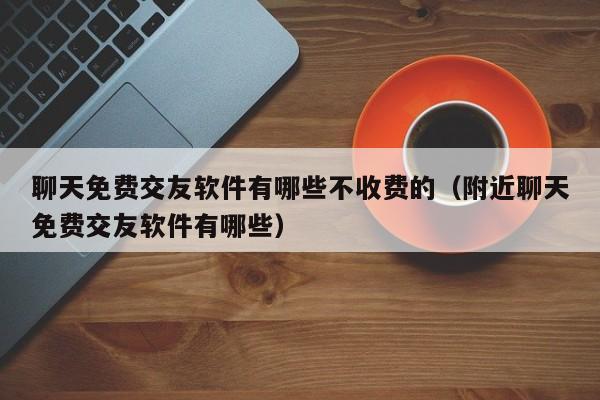 聊天免费交友软件有哪些不收费的（附近聊天免费交友软件有哪些）-图1