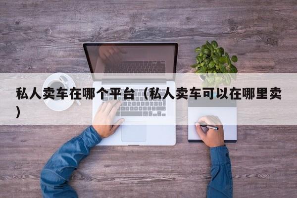 私人卖车在哪个平台（私人卖车可以在哪里卖）-图1