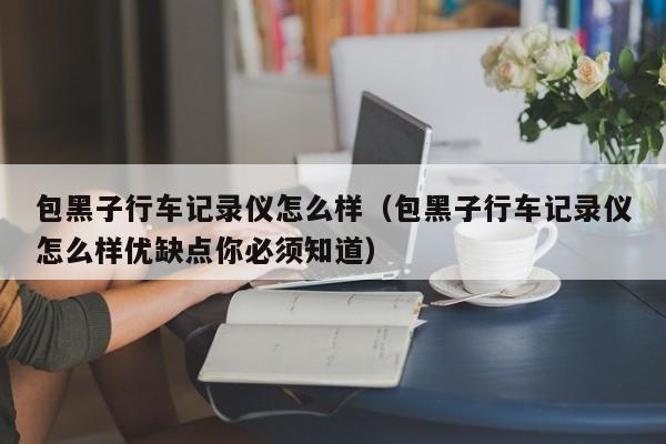 包黑子行车记录仪怎么样（包黑子行车记录仪怎么样优缺点你必须知道）-图1