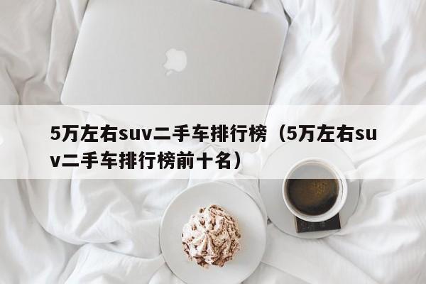 5万左右suv二手车排行榜（5万左右suv二手车排行榜前十名）-图1