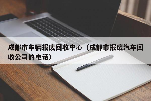 成都市车辆报废回收中心（成都市报废汽车回收公司的电话）-图1