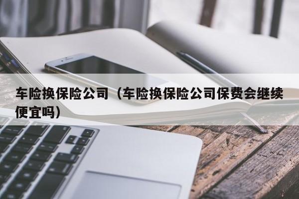 车险换保险公司（车险换保险公司保费会继续便宜吗）-图1