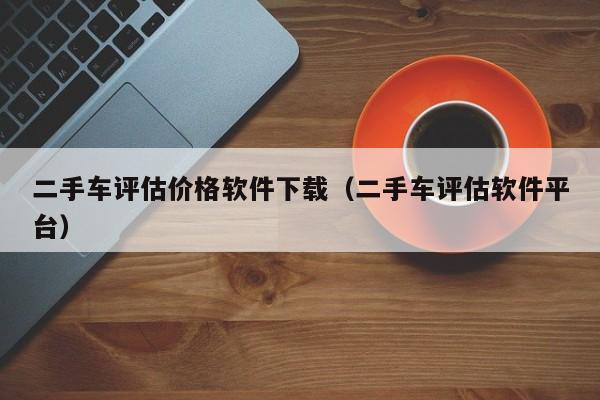 二手车评估价格软件下载（二手车评估软件平台）-图1