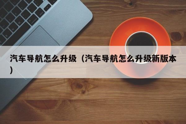 汽车导航怎么升级（汽车导航怎么升级新版本）-图1