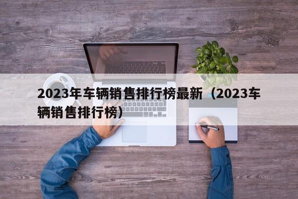 2023年车辆销售排行榜最新（2023车辆销售排行榜）-图1