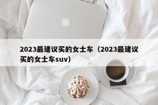 2023最建议买的女士车（2023最建议买的女士车suv）-图1