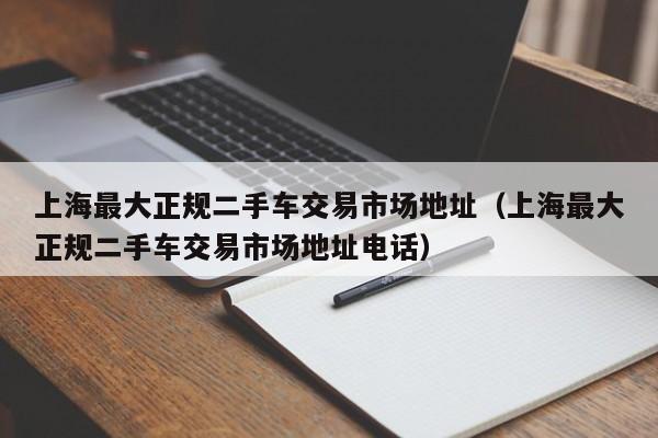 上海最大正规二手车交易市场地址（上海最大正规二手车交易市场地址电话）-图1