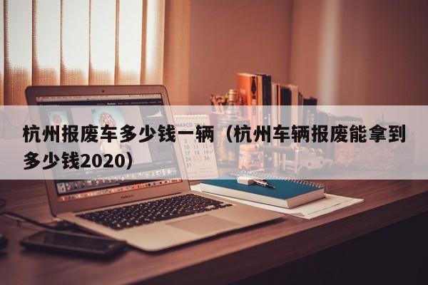 杭州报废车多少钱一辆（杭州车辆报废能拿到多少钱2020）-图1