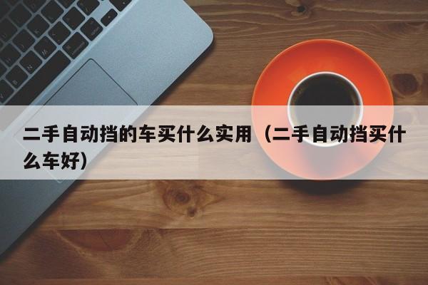 二手自动挡的车买什么实用（二手自动挡买什么车好）-图1