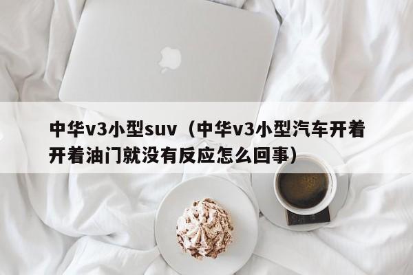 中华v3小型suv（中华v3小型汽车开着开着油门就没有反应怎么回事）-图1