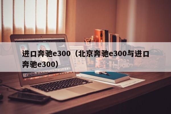 进口奔驰e300（北京奔驰e300与进口奔驰e300）-图1