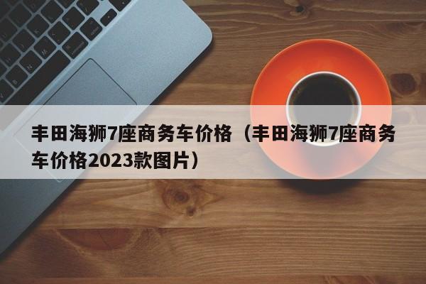 丰田海狮7座商务车价格（丰田海狮7座商务车价格2023款图片）-图1