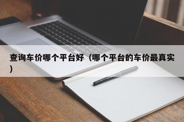 查询车价哪个平台好（哪个平台的车价最真实）-图1