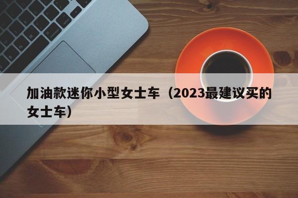 加油款迷你小型女士车（2023最建议买的女士车）-图1