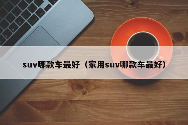 suv哪款车最好（家用suv哪款车最好）-图1