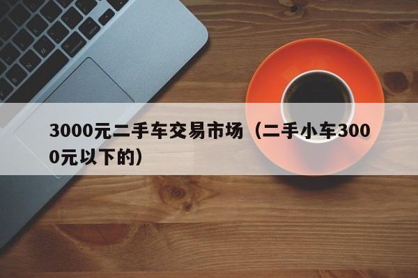 3000元二手车交易市场（二手小车3000元以下的）-图1