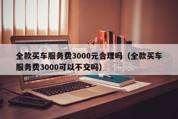 全款买车服务费3000元合理吗（全款买车服务费3000可以不交吗）-图1